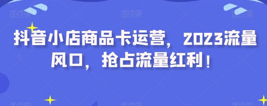 抖音小店商品卡运营，2023流量风口，抢占流量红利！-网创星球