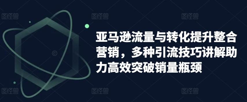 亚马逊流量与转化提升整合营销，多种引流技巧讲解助力高效突破销量瓶颈-网创星球