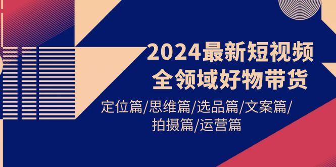 (9818期)2024最新短视频全领域好物带货 定位篇/思维篇/选品篇/文案篇/拍摄篇/运营篇-网创星球