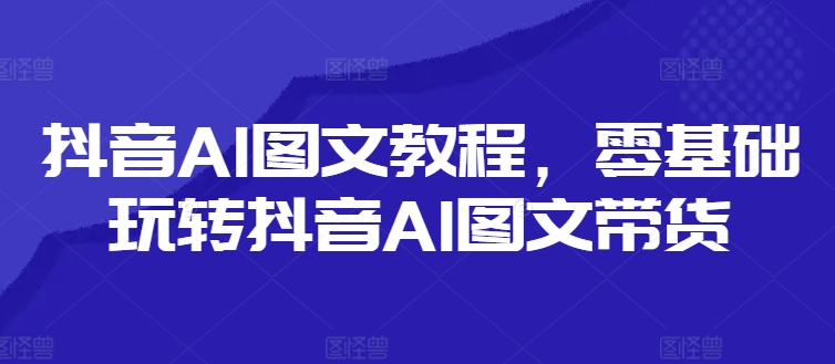 抖音AI图文教程，零基础玩转抖音AI图文带货-网创星球