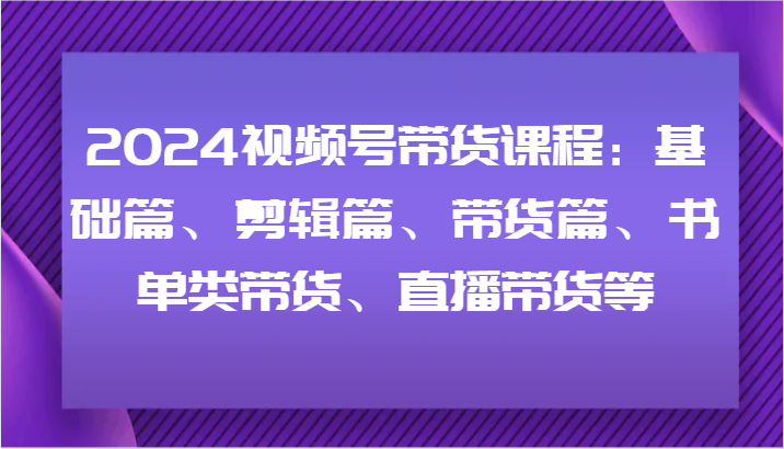 2024视频号带货课程：基础篇、剪辑篇、带货篇、书单类带货、直播带货等-网创星球