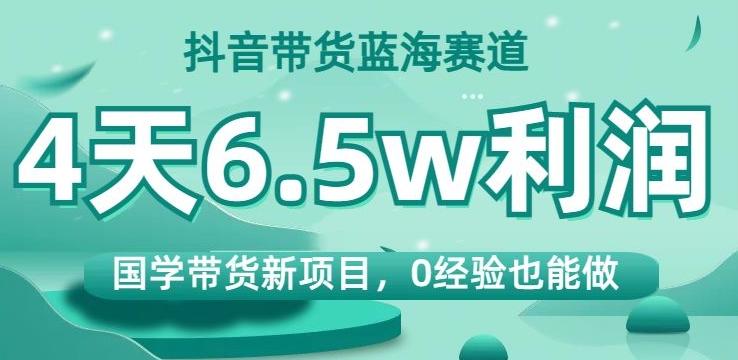 抖音带货蓝海赛道，国学带货新项目，0经验也能做，4天6.5w利润【揭秘】-网创星球