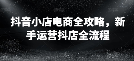 抖音小店电商全攻略，新手运营抖店全流程-网创星球