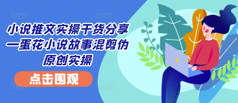 小说推文实操干货分享—蛋花小说故事混剪伪原创实操-网创星球