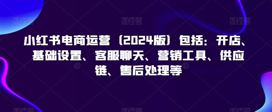 小红书电商运营(2024版)包括：开店、基础设置、客服聊天、营销工具、供应链、售后处理等-网创星球
