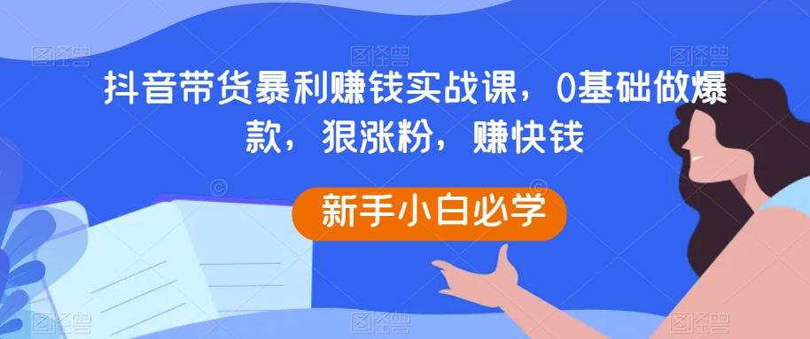 抖音带货暴利赚钱实战课，0基础做爆款，狠涨粉，赚快钱-网创星球