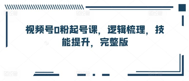 视频号0粉起号课，逻辑梳理，技能提升，完整版-网创星球