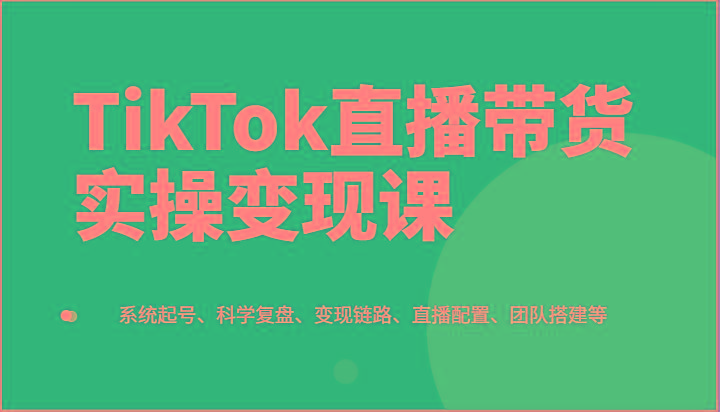 TikTok直播带货实操变现课：系统起号、科学复盘、变现链路、直播配置、团队搭建等-网创星球
