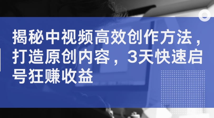 揭秘中视频高效创作方法，打造原创内容，3天快速启号狂赚收益-网创星球
