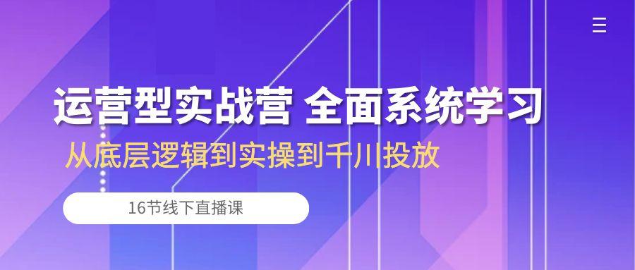 运营型实战营 全面系统学习-从底层逻辑到实操到千川投放(16节线下直播课-网创星球