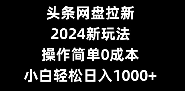 头条网盘拉新，2024新玩法，操作简单0成本，小白轻松日入1000+-网创星球