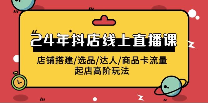(9812期)2024年抖店线上直播课，店铺搭建/选品/达人/商品卡流量/起店高阶玩法-网创星球