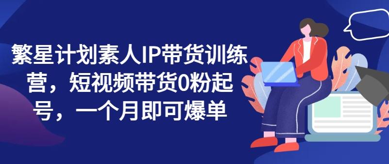 繁星计划素人IP带货训练营，短视频带货0粉起号，一个月即可爆单-网创星球