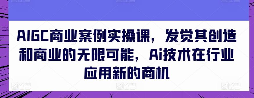 AIGC商业案例实操课，发觉其创造和商业的无限可能，Ai技术在行业应用新的商机-网创星球