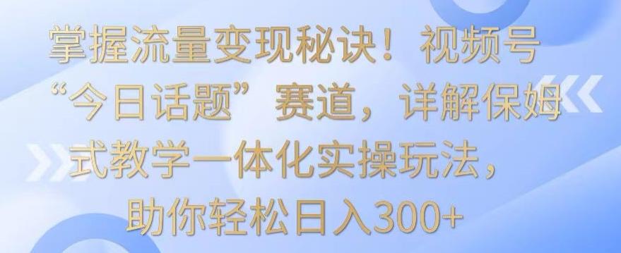 掌握流量变现秘诀！视频号“今日话题”赛道，详解保姆式教学一体化实操玩法，助你轻松日入300+【揭秘】-网创星球