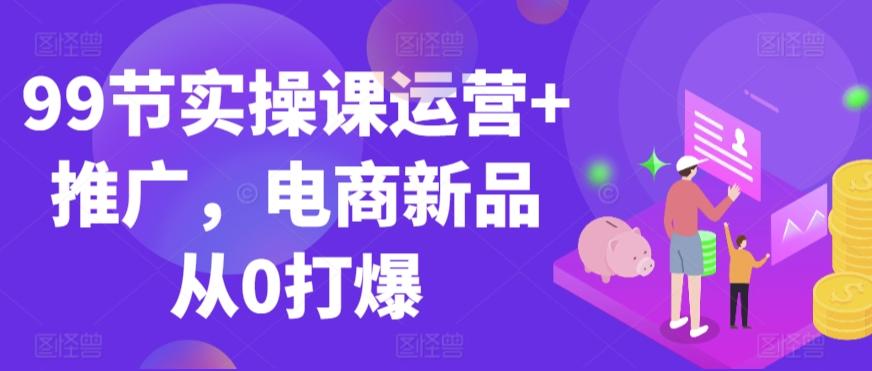 99节实操课运营+推广，电商新品从0打爆-网创星球