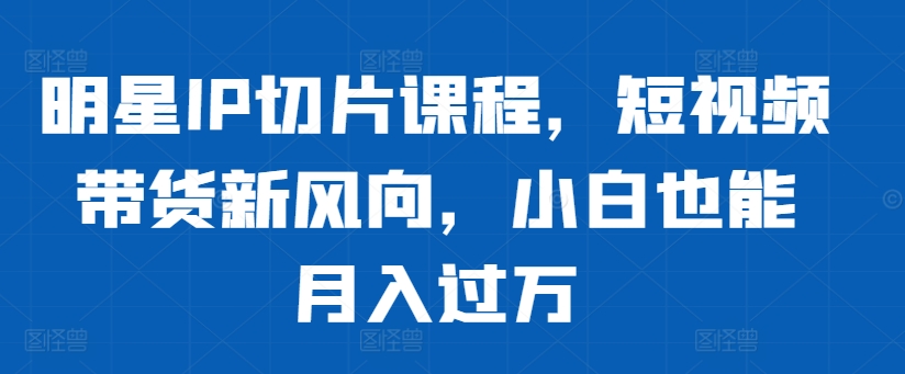 明星IP切片课程，短视频带货新风向，小白也能月入过万-网创星球